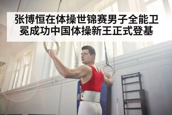 张博恒在体操世锦赛男子全能卫冕成功中国体操新王正式登基